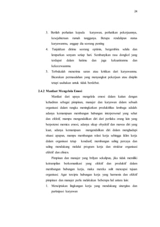 24
3. Berilah perhatian kepada karyawan, perhatikan pekerjaannya,
kesejahteraan rumah tangganya. Betapa rendahpun status
karyawanmu, anggap dia seorang penting
4. Tunjukkan dirimu seorang optimis, bergembira selalu dan
lemparkan senyum setiap hari. Sembunyikan rasa dongkol yang
terdapat dalam hatimu dan juga kekuatiranmu dan
kekecewaanmu.
5. Terbukalah menerima saran atau kritikan dari karyawanmu.
Bicarakan permasalahan yang menyangkut pekerjaan atau disiplin
tetapi usahakan untuk tidak berdebat.
2.4.2 Manfaat Mengelola Emosi
Manfaat dari upaya mengelola emosi dalam kaitan dengan
kehadiran sebagai pimpinan, manajer dan karyawan dalam sebuah
organisasi dalam rangka meningkatkan produktifitas lembaga adalah:
adanya kemampuan membangun hubungan interpersonal yang sehat
dan efektif, mampu mengendalikan diri dari perilaku orang lain yang
berpotensi memicu emosi, adanya sikap obyektif dan mawas diri yang
kuat, adanya kemampuan mengendalikan diri dalam menghadapi
situasi apapun, mampu membangun relasi kerja sehingga iklim kerja
dalam organisasi tetap kondusif, membangun saling percaya dan
saling mendukung melalui program kerja dan struktur organisasi
efektif dan efisien.
Pimpinan dan manajer yang brilyan sekalipun, jika tidak memiliki
ketrampilan berkomunikasi yang efektif dan produktif dalam
membangun hubungan kerja, maka mereka sulit mencapai tujuan
organisasi. Agar tercipta hubungan kerja yang harmonis dan efektif
pimpinan dan manajer perlu melakukan beberapa hal antara lain:
1. Menciptakan lingkungan kerja yang mendukung sinergitas dan
partisipasi karyawan
 