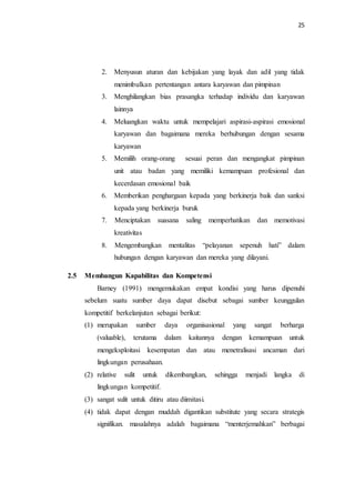 25
2. Menyusun aturan dan kebijakan yang layak dan adil yang tidak
menimbulkan pertentangan antara karyawan dan pimpinan
3. Menghilangkan bias prasangka terhadap individu dan karyawan
lainnya
4. Meluangkan waktu untuk mempelajari aspirasi-aspirasi emosional
karyawan dan bagaimana mereka berhubungan dengan sesama
karyawan
5. Memilih orang-orang sesuai peran dan mengangkat pimpinan
unit atau badan yang memiliki kemampuan profesional dan
kecerdasan emosional baik
6. Memberikan penghargaan kepada yang berkinerja baik dan sanksi
kepada yang berkinerja buruk
7. Menciptakan suasana saling memperhatikan dan memotivasi
kreativitas
8. Mengembangkan mentalitas “pelayanan sepenuh hati” dalam
hubungan dengan karyawan dan mereka yang dilayani.
2.5 Membangun Kapabilitas dan Kompetensi
Barney (1991) mengemukakan empat kondisi yang harus dipenuhi
sebelum suatu sumber daya dapat disebut sebagai sumber keunggulan
kompetitif berkelanjutan sebagai berikut:
(1) merupakan sumber daya organisasional yang sangat berharga
(valuable), terutama dalam kaitannya dengan kemampuan untuk
mengeksploitasi kesempatan dan atau menetralisasi ancaman dari
lingkungan perusahaan.
(2) relative sulit untuk dikembangkan, sehingga menjadi langka di
lingkungan kompetitif.
(3) sangat sulit untuk ditiru atau diimitasi.
(4) tidak dapat dengan muddah digantikan substitute yang secara strategis
signifikan. masalahnya adalah bagaimana “menterjemahkan” berbagai
 