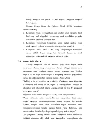 26
strategi, kebijakan dan praktik MSDM menjadi keunggulan kompetitif
berkelanjutan.
Menurut Covey, Roger dan Rebecca Merrill (1994), kompetensi
tersebut mencakup:
a. Kompetensi teknis : pengetahuan dan keahlian untuk mencapai hasil-
hasil yang telah disepakati, kemampuan untuk memikirkan persoalan
dan mencari alternatif- alternatif baru
b. Kompetensi Konseptual: kemampuan untuk melihat gambar besar,
untuk menguji berbagai pengandaian dan pengubah prespektif
c. Kompetensi untuk hidup : dan saling ketergantungan kemampuan
secara efektif dengan orang lain, termasuk kemampuan untuk
mendengar, berkomunikasi, mendapat alternatif ketiga.
2.6 Konsep Audit Kinerja
Auditing merupakan satu set prosedur yang sesuai dengan norma
pemeriksaan akuntan yang memberikan informasi sehingga akuntan dapat
menyatakan suatu pendapat tentang laporan keuangan yang diperiksa
disajikan secara wajar sesuai dengan prinsip-prinsip akuntansi yang berlaku.
Berikut ini adalah pengertian auditing menurut Arens (2003;11) :
“Auditing is the accumulation and evaluation of evidence about information
to determine and report on the degree of correspondence between the
information and established criteria. Auditing should be done by competent,
independent person”.
Pengertian Audit menurut Mulyadi (2002;9) adalah sebagai berikut:
“Proses sistematik untuk memperoleh dan mengevaluasi bukti secara
objektif mengenai pernyataan-pernyataan tentang kegiatan dan kejadian
ekonomi, dengan tujuan untuk menetapkan tingkat kesesuaian antara
pernyataan-pernyataan tersebut dengan kriteria yang ditetapkan, serta
menyampaikan hasil-hasilnya kepada pemakai yang berkepentingan”
Dari pengertian Auditing tersebut diambil kesimpulan bahwa pemeriksaan
(auditing) dilakukan oleh pihak yang independen, berpengalaman dan
 