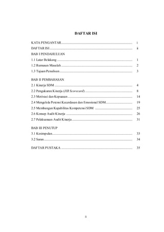 ii
DAFTAR ISI
KATA PENGANTAR...................................................................................... i
DAFTAR ISI.................................................................................................... ii
BAB I PENDAHULUAN
1.1 Latar Belakang ........................................................................................... 1
1.2 Rumusan Masalah...................................................................................... 2
1.3 Tujuan Penulisan........................................................................................ 3
BAB II PEMBAHASAN
2.1 Kinerja SDM .............................................................................................. 4
2.2 Pengukuran Kinerja (HR Scorecard) ......................................................... 8
2.3 Motivasi dan Kepuasan.............................................................................. 14
2.4 Mengelola Potensi Kecerdasan dan Emosional SDM................................ 19
2.5 Membangun Kapabilitas Kompetensi SDM ............................................. 25
2.6 Konsep Audit Kinerja ................................................................................ 26
2.7 Pelaksanaan Audit Kinerja......................................................................... 31
BAB III PENUTUP
3.1 Kesimpulan................................................................................................. 33
3.2 Saran........................................................................................................... 34
DAFTAR PUSTAKA ...................................................................................... 35
 