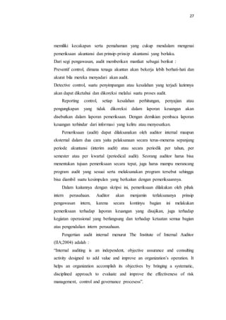27
memiliki kecakapan serta pemahaman yang cukup mendalam mengenai
pemeriksaan akuntansi dan prinsip-prinsip akuntansi yang berlaku.
Dari segi pengawasan, audit memberikan manfaat sebagai berikut :
Preventif control, dimana tenaga akuntan akan bekerja lebih berhati-hati dan
akurat bila mereka menyadari akan audit.
Detective control, suatu penyimpangan atau kesalahan yang terjadi lazimnya
akan dapat diketahui dan dikoreksi melalui suatu proses audit.
Reporting control, setiap kesalahan perhitungan, penyajian atau
pengungkapan yang tidak dikoreksi dalam laporan keuangan akan
disebutkan dalam laporan pemeriksaan. Dengan demikian pembaca laporan
keuangan terhindar dari informasi yang keliru atau menyesatkan.
Pemeriksaan (audit) dapat dilaksanakan oleh auditor internal maupun
eksternal dalam dua cara yaitu pelaksanaan secara terus-menerus sepanjang
periode akuntansi (interim audit) atau secara periodik per tahun, per
semester atau per kwartal (periodical audit). Seorang auditor harus bisa
menentukan tujuan pemeriksaan secara tepat, juga harus mampu merancang
program audit yang sesuai serta melaksanakan program tersebut sehingga
bisa diambil suatu kesimpulan yang berkaitan dengan pemeriksaannya.
Dalam kaitannya dengan skripsi ini, pemeriksaan dilakukan oleh pihak
intern perusahaan. Auditor akan menjamin terlaksananya prinsip
pengawasan intern, karena secara kontinyu bagian ini melakukan
pemeriksaan terhadap laporan keuangan yang disajikan, juga terhadap
kegiatan operasional yang berlangsung dan terhadap ketaatan semua bagian
atas pengendalian intern perusahaan.
Pengertian audit internal menurut The Institute of Internal Auditor
(IIA;2004) adalah :
“Internal auditing is an independent, objective assurance and consulting
activity designed to add value and improve an organization’s operation. It
helps an organization accomplish its objectives by bringing a systematic,
disciplined approach to evaluate and improve the effectiveness of risk
management, control and governance procesess”.
 