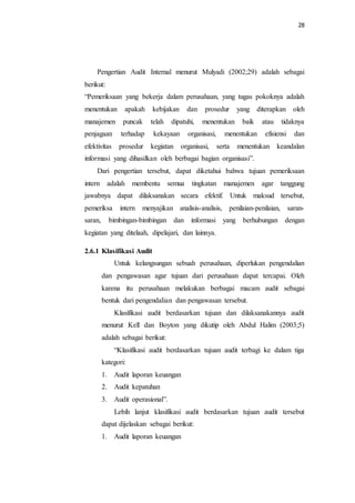 28
Pengertian Audit Internal menurut Mulyadi (2002;29) adalah sebagai
berikut:
“Pemeriksaan yang bekerja dalam perusahaan, yang tugas pokoknya adalah
menentukan apakah kebijakan dan prosedur yang diterapkan oleh
manajemen puncak telah dipatuhi, menentukan baik atau tidaknya
penjagaan terhadap kekayaan organisasi, menentukan efisiensi dan
efektivitas prosedur kegiatan organisasi, serta menentukan keandalan
informasi yang dihasilkan oleh berbagai bagian organisasi”.
Dari pengertian tersebut, dapat diketahui bahwa tujuan pemeriksaan
intern adalah membentu semua tingkatan manajemen agar tanggung
jawabnya dapat dilaksanakan secara efektif. Untuk maksud tersebut,
pemeriksa intern menyajikan analisis-analisis, penilaian-penilaian, saran-
saran, bimbingan-bimbingan dan informasi yang berhubungan dengan
kegiatan yang ditelaah, dipelajari, dan lainnya.
2.6.1 Klasifikasi Audit
Untuk kelangsungan sebuah perusahaan, diperlukan pengendalian
dan pengawasan agar tujuan dari perusahaan dapat tercapai. Oleh
karena itu perusahaan melakukan berbagai macam audit sebagai
bentuk dari pengendalian dan pengawasan tersebut.
Klasifikasi audit berdasarkan tujuan dan dilaksanakannya audit
menurut Kell dan Boyton yang dikutip oleh Abdul Halim (2003;5)
adalah sebagai berikut:
“Klasifikasi audit berdasarkan tujuan audit terbagi ke dalam tiga
kategori:
1. Audit laporan keuangan
2. Audit kepatuhan
3. Audit operasional”.
Lebih lanjut klasifikasi audit berdasarkan tujuan audit tersebut
dapat dijelaskan sebagai berikut:
1. Audit laporan keuangan
 