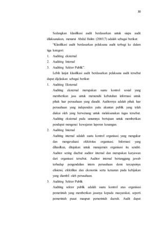 30
Sedangkan klasifikasi audit berdasarkan untuk siapa audit
dilaksanakan, menurut Abdul Halim (2003;7) adalah sebagai berikut:
“Klasifikasi audit berdasarkan pelaksana audit terbagi ke dalam
tiga kategori:
1. Auditing eksternal
2. Auditing Internal
3. Auditing Sektor Publik”.
Lebih lanjut klasifikasi audit berdasarkan pelaksana audit tersebut
dapat dijelaskan sebagai berikut:
1. Auditing Eksternal
Auditing eksternal merupakan suatu kontrol sosial yang
memberikan jasa untuk memenuhi kebutuhan informasi untuk
pihak luar perusahaan yang diaudit. Auditornya adalah pihak luar
perusahaan yang independen yaitu akuntan publik yang telah
diakui oleh yang berwenang untuk melaksanakan tugas tersebut.
Auditing eksternal pada umumnya bertujuan untuk memberikan
pendapat mengenai kewajaran laporan keuangan.
2. Auditing Internal
Auditing internal adalah suatu kontrol organisasi yang mengukur
dan mengevaluasi efektivitas organisasi. Informasi yang
dihasilkan, ditujukan untuk manajemen organisasi itu sendiri.
Auditor sering disebut auditor internal dan merupakan karyawan
dari organisasi tersebut. Auditor internal bertanggung jawab
terhadap pengendalian intern perusahaan demi tercapainya
efisiensi, efektifitas dan ekonomis serta ketaatan pada kebijakan
yang diambil oleh perusahaan.
3. Auditing Sektor Publik
Auditing sektor publik adalah suatu kontrol atas organisasi
pemerintah yang memberikan jasanya kepada masyarakat, seperti
pemerintah pusat maupun pemerintah daerah. Audit dapat
 