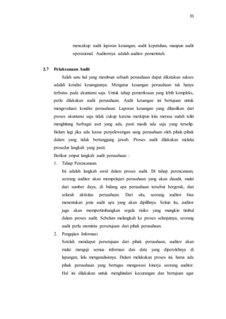 31
mencakup audit laporan keuangan, audit kepatuhan, maupun audit
operasional. Auditornya adalah auditor pemerintah.
2.7 Pelaksanaan Audit
Salah satu hal yang membuat sebuah perusahaan dapat dikatakan sukses
adalah kondisi keuangannya. Mengatur keuangan perusahaan tak hanya
terbatas pada akuntansi saja. Untuk tahap pemeriksaan yang lebih kompleks,
perlu dilakukan audit perusahaan. Audit keuangan ini bertujuan untuk
mengevaluasi kondisi perusahaan. Laporan keuangan yang dihasilkan dari
proses akuntansi saja tidak cukup karena meskipun kita merasa sudah teliti
menghitung berbagai aset yang ada, pasti masih ada saja yang terselip.
Belum lagi jika ada kasus penyelewengan uang perusahaan oleh pihak-pihak
dalam yang tidak bertanggung jawab. Proses audit dilakukan melalui
prosedur langkah yang pasti.
Berikut empat langkah audit perusahaan :
1. Tahap Perencanaan
Ini adalah langkah awal dalam proses audit. Di tahap perencanaan,
seorang auditor akan mempelajari perusahaan yang akan diaudit, mulai
dari sumber daya, di bidang apa perusahaan tersebut bergerak, dan
seluruh aktivitas perusahaan. Dari situ, seorang auditor bisa
menentukan jenis audit apa yang akan dipilihnya. Selain itu, auditor
juga akan mempertimbangkan segala risiko yang mungkin timbul
dalam proses audit. Sebelum melangkah ke proses selanjutnya, seorang
audit perlu meminta persetujuan dari pihak perusahaan.
2. Pengujian Informasi
Setelah mendapat persetujuan dari pihak perusahaan, auditor akan
mulai menguji semua informasi dan data yang diperolehnya di
lapangan, lalu menganalisisnya. Dalam melakukan proses ini, harus ada
pihak perusahaan yang bertugas mengawasi kinerja seorang auditor.
Hal ini dilakukan untuk menghindari kecurangan dan bertujuan agar
 