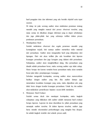 32
hasil pengujian data dan informasi yang ada bersifat objektif serta tepat
sasaran.
Di tahap ini pula seorang auditor akan melakukan pemetaan tentang
masalah yang mungkin muncul dari proses observasi tersebut, yang
mana semua ini dikaitkan dengan informasi yang ia dapat sebelumnya
dan juga pihak-pihak luar yang sekiranya terlibat dalam proses
pendanaan perusahaan.
3. Mendapatkan Hasil
Setelah melakukan observasi dan segala pemetaan masalah yang
kemungkinan terjadi, kini saatnya auditor memeriksa risiko material
dari perusahaan. Auditor akan menganalisis hasil yang didapatnya dari
lapangan. Dari sini akan terlihat jika ada kesalahan dari laporan
keuangan perusahaan dan juga kerugian yang dialami oleh perusahaan.
Selanjutnya, auditor akan mengklarifikasi ulang. Jika perusahaan yang
diaudit adalah perusahaan besar, maka seorang auditor saja tidak cukup.
Harus berupa tim karena semakin besar perusahaan maka akan semakin
besar pula risiko penyimpangan keuangan.
Sebelum mengambil kesimpulan, seorang auditor akan mencocokkan
hasilnya dengan auditor yang lain. Jika auditor lainnya juga
menemukan kesalahan keuangan yang sama, maka dipastikan ada yang
tidak beres dengan kondisi keuangan perusahaan. Untuk itu, tim auditor
akan melakukan pemeriksaan lanjutan secara lebih mendalam.
4. Menyusun Hasil Evaluasi
Setelah semua dicek dan mendapat kesimpulan, maka langkah
selanjutnya yang dilakukan oleh auditor adalah menyusun hasil evaluasi
berupa laporan. Laporan ini akan diserahkan ke pihak perusahaan yang
menunjuk auditor tersebut. Di dalam laporan tersebut, auditor juga
harus menulis rekomendasi perkembangan yang mungkin bisa dicapai.
Ini adalah langkah terakhir dari seluruh proses audit.
 