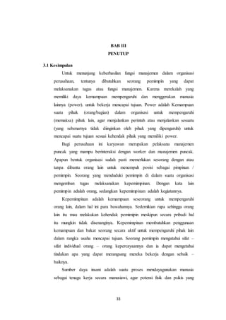 33
BAB III
PENUTUP
3.1 Kesimpulan
Untuk menunjang keberhasilan fungsi manajemen dalam organisasi
perusahaan, tentunya dibutuhkan seorang pemimpin yang dapat
melaksanakan tugas atau fungsi manajemen. Karena merekalah yang
memiliki daya kemampuan mempengaruhi dan menggerakan manusia
lainnya (power). untuk bekerja mencapai tujuan. Power adalah Kemampuan
suatu pihak (orang/bagian) dalam organisasi untuk mempengaruhi
(memaksa) pihak lain, agar menjalankan perintah atau menjalankan sesuatu
(yang sebenarnya tidak diinginkan oleh pihak yang dipengaruhi) untuk
mencapai suatu tujuan sesuai kehendak pihak yang memiliki power.
Bagi perusahaan ini karyawan merupakan pelaksana manajemen
puncak yang mampu berinteraksi dengan worker dan manajemen puncak.
Apapun bentuk organisasi sudah pasti memerlukan sesorang dengan atau
tanpa dibantu orang lain untuk menempuh posisi sebagai pimpinan /
pemimpin. Seorang yang menduduki pemimpin di dalam suatu organisasi
mengemban tugas melaksanakan kepemimpinan. Dengan kata lain
pemimpin adalah orang, sedangkan kepemimpinan adalah kegiatannya.
Kepemimpinan adalah kemampuan seseorang untuk mempengaruhi
orang lain, dalam hal ini para bawahannya. Sedemikian rupa sehingga orang
lain itu mau melakukan kehendak pemimipin meskipun secara pribadi hal
itu mungkin tidak disenanginya. Kepemimpinan membutuhkan penggunaan
kemampuan dan bakat seorang secara aktif untuk mempengaruhi pihak lain
dalam rangka usaha mencapai tujuan. Seorang pemimpin mengatahui sifat –
sifat individual orang – orang kepercayaannya dan ia dapat mengetahui
tindakan apa yang dapat merangsang mereka bekerja dengan sebaik –
baiknya.
Sumber daya insani adalah suatu proses mendayagunakan manusia
sebagai tenaga kerja secara manusiawi, agar potensi fisik dan psikis yang
 