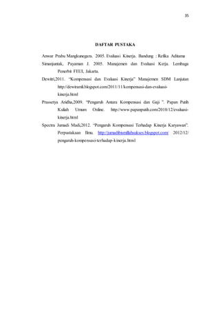 35
DAFTAR PUSTAKA
Anwar Prabu Mangkunegara. 2005. Evaluasi Kinerja. Bandung : Refika Aditama
Simanjuntak, Payaman J. 2005. Manajemen dan Evaluasi Kerja. Lembaga
Penerbit FEUI, Jakarta.
Dewitri,2011. “Kompensasi dan Evaluasi Kinerja” Manajemen SDM Lanjutan
http://dewiramli.blogspot.com/2011/11/kompensasi-dan-evaluasi-
kinerja.html
Prassetya Aridha,2009. “Pengaruh Antara Kompensasi dan Gaji ”. Papan Putih
Kuliah Umum Online. http://www.papanputih.com/2010/12/evaluasi-
kinerja.html
Spectra Jumadi Madi,2012. “Pengaruh Kompensasi Terhadap Kinerja Karyawan”.
Perpustakaan Ilmu. http://jumadibismillahsukses.blogspot.com/ 2012/12/
pengaruh-kompensasi-terhadap-kinerja.html
 