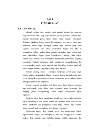 1
BAB I
PENDAHULUAN
1.1 Latar Belakang
Masalah sumber daya manusia masih menjadi sorotan dan tumpuhan
bagi perusahaan untuk tetap dapat bertahan di era globalisasi. Sumber daya
manusia mempunyai peran utama dalam setiap kegiatan perusahaan.
Walaupun didukung dengan sarana dan prasarana serta sumber dana yang
berlebihan, tetapi tanpa dukungan sumber daya manusia yang andal
kegiatan perusahaan tidak akan terselesaikan dengan baik. Hal ini
menunjukkan bahwa sumber daya manusia merupakan kunci pokok yang
harus diperhatikan dengan segala kebutuhannya. Sebagai kunci pokok,
sumber daya manusia akan menentukan keberhasilan pelaksanaan kegiatan
perusahaan. Tuntutan perusahaan untuk memperoleh, mengembangkan dan
mempertahankan sumber daya manusia yang berkualitas semakin mendesak
sesuai dengan dinamika lingkungan yang selalu berubah.
Peranan seorang atasan / pemimpin mempunyai peran yang sangat
penting dalam meningkatkan kinerja pegawai karena kepemimpinan yang
efektif memberikan pengarahan terhadap usaha-usaha semua pekerja dalam
mencapai tujuan-tujuan organisasi.
Kinerja pegawai merupakan hasil kerja yang dapat dicapai seseorang
atau sekelompok orang dalam suatu organisasi sesuai wewenang dan
tanggung jawab masing-masing dalam rangka mewujudkan tujuan
organisasi.
Pemimpin harus dapat memobilisasi sebuah tim, proses pekerjaan harus
dapat dikembangkan dan proses sumber daya manusia harus menjadi fokus
utama. Perubahan dan peningkatan peran fungsi sumber daya manusia
sangat esensial untuk mendukung keberhasilan organisasi.
Pengelolaan sumber daya manusia terkait dan mempengaruhi kinerja
organisasional dengan cara menciptakan nilai atau menggunakan keahlian
sumber daya manusia yang berkaitan dengan praktek manajemen dan
 