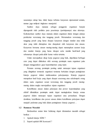 2
sasarannya cukup luas, tidak hanya terbatas karyawan oiperasional semata,
namun juga meliputi tingkatan manajerial.
Sumber daya manusia sebagai penggerak organisasi banyak
dipengaruhi oleh perilaku para pesertanya (partisipannya) atau aktornya.
Keikutsertaan sumber daya manusia dalam organisasi diatur dengan adanya
pemberian wewenang dan tanggung jawab. Merumuskan wewenang dan
tanggung jawab yang harus dicapai karyawan dengan standar atau tolak
ukur yang telah ditetapkan dan disepakati oleh karyawan dan atasan.
Karyawan bersama atasan masing-masing dapat menetapkan sasaran kerja
dan standar kinerja yang harus dicapai serta menilai hasil-hasil yang
sebenarnya dicapai pada akhir kurun waktu tertentu.
Untuk mewujudkan sikap kerja pegawai yang baik, diperlukan berbagai
cara yang dapat dilakukan oleh seorang pemimpin suatu organisasi yaitu
dengan menggunakan gaya kepemimpinan yang tepat.
Peranan seorang pemimpin penting untuk mencapai tujuan organisasi
yang diinginkan termasuk organisasi terutama berkaitan dengan peningkatan
kinerja pegawai dalam melaksanakan pekerjaannya. Kinerja pegawai
merupakan hasil kerja yang dapat dicapai seseorang atau sekelompok orang
dalam suatu organisasi sesuai wewenang dan tanggung jawab masing-
masing dalam rangka mewujudkan tujuan organisasi.
Keterlibatan atasan dalam pekerjaan dan power kepemimpinan yang
efektif dibutuhkan pemimpin untuk dapat meningkatkan kinerja semua
pegawai dalam mencapai tujuan organisasi atau perusahaan. Dengan
demikian, keterlibatan dan power atasan dalam keterlibatan pekerjaan dapat
menjadi pedoman yang baik dalam peningkatan kinerja pegawai ..
1.2 Rumusan Masalah
Berdasarkan uraian latar belakang dapat dirumuskan masalah sebagai
berikut :
1. Apakah kinerja SDM ?
2. Seperti apakah HR Scorecard ?
 
