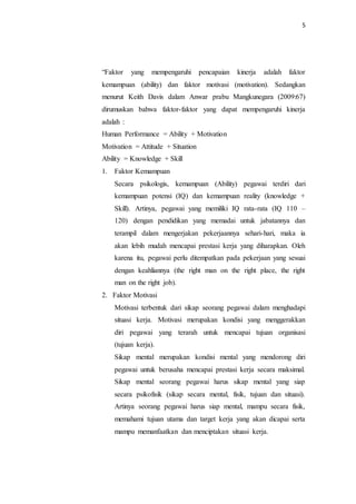 5
“Faktor yang mempengaruhi pencapaian kinerja adalah faktor
kemampuan (ability) dan faktor motivasi (motivation). Sedangkan
menurut Keith Davis dalam Anwar prabu Mangkunegara (2009:67)
dirumuskan bahwa faktor-faktor yang dapat mempengaruhi kinerja
adalah :
Human Performance = Ability + Motivation
Motivation = Attitude + Situation
Ability = Knowledge + Skill
1. Faktor Kemampuan
Secara psikologis, kemampuan (Ability) pegawai terdiri dari
kemampuan potensi (IQ) dan kemampuan reality (knowledge +
Skill). Artinya, pegawai yang memiliki IQ rata-rata (IQ 110 –
120) dengan pendidikan yang memadai untuk jabatannya dan
terampil dalam mengerjakan pekerjaannya sehari-hari, maka ia
akan lebih mudah mencapai prestasi kerja yang diharapkan. Oleh
karena itu, pegawai perlu ditempatkan pada pekerjaan yang sesuai
dengan keahliannya (the right man on the right place, the right
man on the right job).
2. Faktor Motivasi
Motivasi terbentuk dari sikap seorang pegawai dalam menghadapi
situasi kerja. Motivasi merupakan kondisi yang menggerakkan
diri pegawai yang terarah untuk mencapai tujuan organisasi
(tujuan kerja).
Sikap mental merupakan kondisi mental yang mendorong diri
pegawai untuk berusaha mencapai prestasi kerja secara maksimal.
Sikap mental seorang pegawai harus sikap mental yang siap
secara psikofisik (sikap secara mental, fisik, tujuan dan situasi).
Artinya seorang pegawai harus siap mental, mampu secara fisik,
memahami tujuan utama dan target kerja yang akan dicapai serta
mampu memanfaatkan dan menciptakan situasi kerja.
 