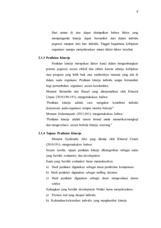 6
Dari uraian di atas dapat disimpulkan bahwa faktor yang
mempengaruhi kinerja dapat bersumber dari dalam individu
pegawai maupun dari luar individu. Tinggal bagaimana kebijakan
organisasi mampu menyelaraskan antara faktor-faktor tersebut.
2.1.3 Penilaian Kinerja
Penilaian kinerja merupakan faktor kunci dalam mengembangkan
potensi pegawai secara efektif dan efisien karena adanya kebijakan
atau program yang lebih baik atas sumberdaya manusia yang ada di
dalam suatu organisasi. Penilaian kinerja individu sangat bermanfaat
bagi pertumbuhan organisasi secara keseluruhan.
Menurut Bernardin dan Russel yang diterjemahkan oleh Khaerul
Umam (2010:190-191), mengemukakan bahwa:
“Penilaian kinerja adalah cara mengukur kontribusi individu
(karyawan) pada organisasi tempat mereka bekerja”.
Menurut Sedarmayanti (2011:261), mengemukakan bahwa:
“Penilaian kinerja adalah sistem formal untuk memeriksa/mengkaji
dan mengevaluasi secara berkala kinerja seserang.”
2.1.4 Tujuan Penilaian Kinerja
Menurut Syafarudin Alwi yang dikutip oleh Khaerul Umam
(2010:191), mengemukakan bahwa:
Secara teoritis, tujuan penilaian kinerja dikategorikan sebagai suatu
yang bersifat evaluation dan development.
Suatu yang bersifat evaluation harus menyelesaikan:
a) Hasil penilaian digunakan sebagai dasar pemberian kompensasi
b) Hasil penilaian digunakan sebagai staffing decision
c) Hasil penilaian digunakan sebagai dasar mengevaluasi sistem
seleksi
Sedangkan yang bersifat development Penilai harus menyelesaikan:
a) Prestasi real yang dicapai individu
b) Kelemahan-kelemahan individu yang menghambat kinerja
 
