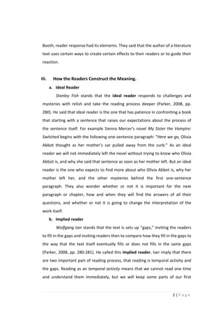 Booth, reader response had its elements. They said that the author of a literature
 text uses certain ways to create certain effects to their readers or to guide their
 reaction.


III.     How the Readers Construct the Meaning.
       a. Ideal Reader
          Stanley Fish stands that the ideal reader responds to challenges and
 mysteries with relish and take the reading process deeper (Parker, 2008, pp.
 280). He said that ideal reader is the one that has patience in confronting a book
 that starting with a sentence that raises our expectations about the process of
 the sentence itself. For example Sienna Mercer’s novel My Sister the Vampire:
 Switched begins with the following one-sentence paragraph: “Here we go, Olivia
 Abbot thought as her mother’s car pulled away from the curb.” As an ideal
 reader we will not immediately left the novel without trying to know who Olivia
 Abbot is, and why she said that sentence as soon as her mother left. But an ideal
 reader is the one who expects to find more about who Olivia Abbot is, why her
 mother left her, and the other mysteries behind the first one-sentence
 paragraph. They also wonder whether or not it is important for the next
 paragraph or chapter, how and when they will find the answers of all their
 questions, and whether or not it is going to change the interpretation of the
 work itself.
       b. Implied reader
          Wolfgang Iser stands that the text is sets up “gaps,” inviting the readers
 to fill in the gaps and inviting readers then to compare how they fill in the gaps to
 the way that the text itself eventually fills or does not fills in the same gaps
 (Parker, 2008, pp. 280-281). He called this implied reader. Iser imply that there
 are two important part of reading process, that reading is temporal activity and
 the gaps. Reading as an temporal activity means that we cannot read one time
 and understand them immediately, but we will keep some parts of our first


                                                                           2|Page
 