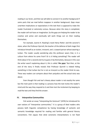 reading in our brain, and then we will able to connect it to another background if
some parts that we read before reappear in another background. Gaps mean
unwritten implications or expectations in the text that is supposed to make the
reader frustrated or extremely curious. Because when the story is completed,
the reader will not have an imagination. So the gaps are helping the reader to be
creative and active and eventually will work things out on their reading
themselves.
         For example, Joanne K. Rowling’s novel Harry Potter: and the sorcerer’s
stone, when the Professor Quirrell, the teacher of the defense of dark magic first
introduce himself as an stutter, innocent, and a coward person whose wearing a
turban. The reader usually wondering why the professor wears that, is it a
culture from where he came from? Or is it hiding something? The reader will
think about it for a second and try to guess it by themselves, because in this case
the writer wasn’t explaining about it, this is called ‘the gaps.’ But then, at the
end of the story it finally reveals that Professor Quirrell is indeed hiding
something in that turban but he is not as innocent as the reader think he was.
These way readers can compare about their prejudice and the actual story was
about.
         Even though Fish and Iser’s theory about reader is not exactly the same
but the main point is that reading is a process how the text incites the reader’s
mind and the way they respond to it and then test the incitement by keeping to
read the text until they find the answer.


IV.   Interpretive Communities
         Fish wrote an essay “Interpreting the Variorum” (1976) he introduced his
own notions of “interpretive communities,” it is a group of ideal readers who
possess both linguistic competence by having knowledge of syntactic and
semantic knowledge required for reading and familiar with general literary
conventions. Fish argues that what constrains interpretations is not fixed


                                                                        3|Page
 