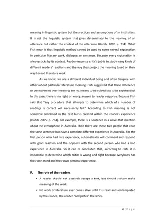 meaning in linguistic system but the practices and assumptions of an institution.
It is not the linguistic system that gives determinacy to the meaning of an
utterance but rather the context of the utterance (Habib, 2005, p. 734). What
Fish mean is that linguistic method cannot be used to some several explanation
in particular literary work, dialogue, or sentence. Because every explanation is
always sticks by its context. Reader-response critic’s job is to study many kinds of
different readers’ reactions and the way they project the meaning based on their
way to read literature work.
       As we know, we are a different individual being and often disagree with
others about particular literature meaning. Fish suggested that these difference
or controversies over meaning are not meant to be solved but to be experienced.
In this case, there is no right or wrong answer to reader response. Because Fish
said that “any procedure that attempts to determine which of a number of
readings is correct will necessarily fail.” According to Fish meaning is not
somehow contained in the text but is created within the reader’s experience
(Habib, 2005, p. 734). For example, there is a sentence in a novel that mention
about the atmosphere in Australia. Then there are these two people that read
the same sentence but have a complete different experience in Australia. For the
first person who had nice experience, automatically will comment and respond
with good reaction and the opposite with the second person who had a bad
experience in Australia. So it can be concluded that, according to Fish, it is
impossible to determine which critics is wrong and right because everybody has
their own mind and their own personal experience.


V.    The role of the readers
     • A reader should not passively accept a text, but should actively make
       meaning of the work.
     • No work of literature ever comes alive until it is read and contemplated
       by the reader. The reader “completes” the work.



                                                                         4|Page
 