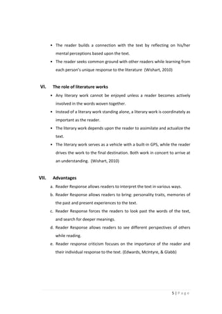 • The reader builds a connection with the text by reflecting on his/her
          mental perceptions based upon the text.
       • The reader seeks common ground with other readers while learning from
          each person’s unique response to the literature (Wishart, 2010)


VI.     The role of literature works
       • Any literary work cannot be enjoyed unless a reader becomes actively
          involved in the words woven together.
       • Instead of a literary work standing alone, a literary work is coordinately as
          important as the reader.
       • The literary work depends upon the reader to assimilate and actualize the
          text.
       • The literary work serves as a vehicle with a built-in GPS, while the reader
          drives the work to the final destination. Both work in concert to arrive at
          an understanding. (Wishart, 2010)


VII.    Advantages
       a. Reader Response allows readers to interpret the text in various ways.
       b. Reader Response allows readers to bring: personality traits, memories of
         the past and present experiences to the text.
       c. Reader Response forces the readers to look past the words of the text,
         and search for deeper meanings.
       d. Reader Response allows readers to see different perspectives of others
         while reading.
       e. Reader response criticism focuses on the importance of the reader and
         their individual response to the text. (Edwards, McIntyre, & Glabb)




                                                                           5|Page
 
