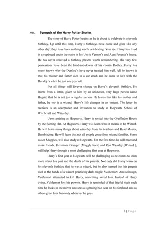 VIII.    Synopsis of the Harry Potter Stories
               The story of Harry Potter begins as he is about to celebrate is eleventh
        birthday. Up until this time, Harry’s birthdays have come and gone like any
        other day; they have been nothing worth celebrating. You see, Harry has lived
        in a cupboard under the stairs in his Uncle Vernon’s and Aunt Petunia’s house.
        He has never received a birthday present worth remembering. His very few
        possessions have been the hand-me-downs of his cousin Dudley. Harry has
        never known why the Dursley’s have never treated him well. All he knows is
        that his mother and father died in a car crash and he came to live with the
        Dursley’s when he just one year old.
               But all things will forever change on Harry’s eleventh birthday. He
        learns from a letter, given to him by an unknown, very large person name
        Hagrid, that he is not just a regular person. He learns that like his mother and
        father, he too is a wizard. Harry’s life changes in an instant. The letter he
        receives is an acceptance and invitation to study at Hogwarts School of
        Witchcraft and Wizardry.
               Upon arriving at Hogwarts, Harry is sorted into the Gryffindor House
        by the Sorting Hat. At Hogwarts, Harry will learn what it means to be Wizard.
        He will learn many things about wizardry from his teachers and Head Master,
        Dumbledore. He will learn that not all people come from wizard families. Some
        called Muggles, will also study at Hogwarts. For the first time, he will meet and
        make friends. Hermione Granger (Muggle born) and Ron Weasley (Wizard ),
        will help Harry through a most challenging first year at Hogwarts.
               Harry’s first year at Hogwarts will be challenging as he comes to learn
        more about his past and the death of his parents. Not only did Harry learn on
        his eleventh birthday that he was a wizard, but he also learned that his parents
        died at the hands of a wizard practicing dark magic: Voldemort. And although,
        Voldemort attempted to kill Harry, something saved him. Instead of Harry
        dying, Voldemort lost his powers. Harry is reminded of that fateful night each
        time he looks in the mirror and sees a lightning bolt scar on his forehead and as
        others greet him famously wherever he goes.




                                                                              6|Page
 