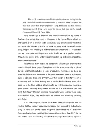 Harry will experience many life threatening situations during his first
      year. These situations will arise as he comes to learn more about Voldemort and
      those that follow him. Every experience Harry, Hermione, and Ron will find
      themselves in, will bring Harry closer to the one that must not be named,
      Voldemort. (Mitchell & Ward, 2001)
        Harry Potter saga is a famous and popular novel written by Joanne K.
Rowling. Most people interested in it because of the theme. Theme of witches
and wizards is out of ordinary and it seems like a fairy tale which they read when
they were kids, however it is different story, not a real story that people should
scary. The plot runs smoothly so that they can easily understand it. The story tells
that we can achieve much higher and better level if we try as good as possible.
They also like stories of the underdog coming out on top and stories of goodness
against evil or badness.
        Nevertheless, Harry Potter has controversy which began after the third
novel published. Some group of people around the world, especially in US and
Europe, said that Harry Potter is books of occultism. The reasons are there are
some vocabularies that mentioned in the novel are the real name of real demons
such as Azkaban, Circe, and Slytherin. Another reason is the story is not in
accordance with the bible. Rowling said in her books that Harry’s witchcraft is
good but in the Bible said that all witchcrafts are evil. It means that there is no
good witches, including Harry Potter, because evil is a bad creature. And they
think that if every Christian child that has curiosity wants to know more about
Harry Potter’s novel, they would find it on internet and eventually becoming
anti-Christ.
        In the first paragraph, we can see that this is the good response from the
readers that had curiosity about new things and they triggered to find out what
story it is about. And on the second paragraph, we could see that it’s a response
from people who has a great faith (in this case Christian) and they didn’t like the
idea of this novel because they thought that Rowling is believed and agreed in



                                                                           7|Page
 