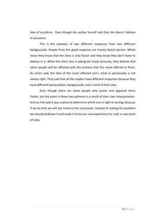 idea of occultism. Even though the author herself said that she doesn’t believe
in occultism.
       This is the example of two different responses from two different
backgrounds. People from the good response are mostly liberal person. Which
mean they know that the story is only fiction and they know they don’t have to
believe in it. While the other one is taking the novel seriously, they believe that
other people will be affected with the evilness that the novel offered to them.
As critics said, the idea of the novel affected one’s mind or personality is not
always right. They said that all the readers have different responses because they
have different personalities, backgrounds, and a mind of their own.
       Even though there are some people who praise and opposed Harry
Potter, but the point is these two opinions is a result of their own interpretation.
And as Fish said it was useless to determine which one is right or wrong, because
if we do that we will not come to the conclusion. Instead of solving this problem
we should embrace it and make it to be our new experience for such a new point
of view.




                                                                         8|Page
 
