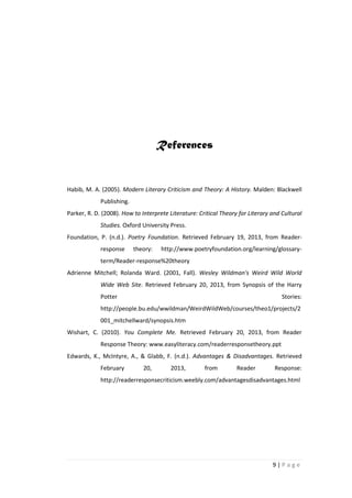 References


Habib, M. A. (2005). Modern Literary Criticism and Theory: A History. Malden: Blackwell
             Publishing.
Parker, R. D. (2008). How to Interprete Literature: Critical Theory for Literary and Cultural
             Studies. Oxford University Press.
Foundation, P. (n.d.). Poetry Foundation. Retrieved February 19, 2013, from Reader-
             response      theory:   http://www.poetryfoundation.org/learning/glossary-
             term/Reader-response%20theory
Adrienne Mitchell; Rolanda Ward. (2001, Fall). Wesley Wildman's Weird Wild World
             Wide Web Site. Retrieved February 20, 2013, from Synopsis of the Harry
             Potter                                                                  Stories:
             http://people.bu.edu/wwildman/WeirdWildWeb/courses/theo1/projects/2
             001_mitchellward/synopsis.htm
Wishart, C. (2010). You Complete Me. Retrieved February 20, 2013, from Reader
             Response Theory: www.easyliteracy.com/readerresponsetheory.ppt
Edwards, K., McIntyre, A., & Glabb, F. (n.d.). Advantages & Disadvantages. Retrieved
             February         20,        2013,        from         Reader         Response:
             http://readerresponsecriticism.weebly.com/advantagesdisadvantages.html




                                                                                 9|Page
 