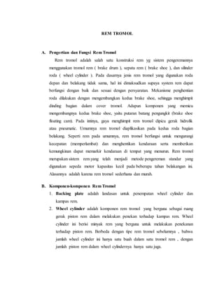 REM TROMOL
A. Pengertian dan Fungsi Rem Tromol
Rem tromol adalah salah satu konstruksi rem yg sistem pengeremannya
menggunakan tromol rem ( brake drum ), sepatu rem ( brake shoe ), dan silinder
roda ( wheel cylinder ). Pada dasarnya jenis rem tromol yang digunakan roda
depan dan belakang tidak sama, hal ini dimaksudkan supaya system rem dapat
berfungsi dengan baik dan sesuai dengan persyaratan. Mekanisme penghentian
roda dilakukan dengan mengembangkan kedua brake shoe, sehingga menghimpit
dinding bagian dalam cover tromol. Adapun komponen yang memicu
mengembangnya kedua brake shoe, yaitu putaran batang pengungkit (brake shoe
floating cam). Pada intinya, gaya menghimpit rem tromol dipicu gerak hidrolik
atau pneumatic. Umumnya rem tromol diaplikasikan pada kedua roda bagian
belakang. Seperti rem pada umumnya, rem tromol berfungsi untuk mengurangi
kecepatan (memperlambat) dan menghentikan kendaraan serta memberikan
kemungkinan dapat memarkir kendaraan di tempat yang menurun. Rem tromol
merupakan sistem rem yang telah menjadi metode pengereman standar yang
digunakan sepeda motor kapasitas kecil pada beberapa tahun belakangan ini.
Alasannya adalah karena rem tromol sederhana dan murah.
B. Komponen-komponen Rem Tromol
1. Backing plate adalah landasan untuk penempatan wheel cylinder dan
kampas rem.
2. Wheel cylinder adalah komponen rem tromol yang berguna sebagai ruang
gerak piston rem dalam melakukan penekan terhadap kampas rem. Wheel
cylinder ini berisi minyak rem yang berguna untuk melakukan penekanan
terhadap piston rem. Berbeda dengan tipe rem tromol sebelumnya , bahwa
jumlah wheel cylinder ini hanya satu buah dalam satu tromol rem , dengan
jumlah piston rem dalam wheel cylindernya hanya satu juga.
 