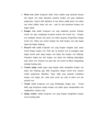 3. Piston rem adalah komponen dalam wheel cylinder yang menerima tekanan
dari minyak rem untuk diteruskan menekan kampas rem guna melakukan
pengereman. Seperti telah dijelaskan di atas bahwa jumlah piston rem dalam
satu wheel cylinder hanya ada satu , yaitu ke arah penekanan kampas rem
bagian depan.
4. Kampas rem adalah komponen rem yang melakukan gesekan terhadap
tromol rem guna mengurangi kecepatan putaran dari tromol rem . Kampas
rem mendapat tekanan dari piston rem dalam upayanya bergesekkan dengan
tromol rem. Dalam satu tromol terdapat dua buah kampas rem yaitu bagian
depan dan bagian belakang.
5. Penyetel rem adalah komponen rem yang berguna mengatur jarak antara
tromol dengan kampas rem. Pada tipe ini penyetel rem di pasangkan pada
bagian bawah pada ujung kampas rem depan dan kampas rem belakang.
Sementara bagian atas dari kampas rem depan dan belakang dipasangkan
pada piston rem. Penyetel rem pada tipe rem tromol ini dibuat mengambang
terhadap backing plate.
6. Tension spring adalah pegas yang berguna untuk merapatkan kampas rem
depan dan belakang agar tidak bergesekan dengan tromol terus menerus
setelah pengereman dihentikan. Pegas inilah yang menjamin kedudukan
kampas rem bagian atas selalu pada posisi nya yaitu di piston rem dan
penyetel rem.
7. Tromol adalah komponen rem yang berhubungan dengan roda . Tromol
inilah yang bergesekan dengan kampas rem dalam upaya memperlambat atau
menghentikan putaran roda.
8. Spring retainer adalah komponen rem yang berguna mengkaitkan kampas
rem ke backing plate.
 