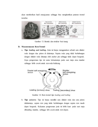 akan memberikan hasil energi panas sehingga bisa menghentikan putaran tromol
tersebut.
Gambar 13. Bentuk dan struktur besi tuang
D. Macam-macam Rem Tromol
a. Tipe leading and trailing. Jenis ini hanya menggunakan sebuah satu silinder
roda dengan dua piston di dalamnya. Sepatu roda yang tidak berhubungan
dengan silinder roda ditumpu oleh anchor pin sehingga tidak dapat bergerak.
Gaya pengereman tipe ini sama kekuatannya pada saat maju atau mundur
sehingga lebih cocok untuk rem roda belakang.
Gambar 14. Rem tromol tipe leading and trailing
b. Tipe uniservo. Tipe ini hanya memiliki satu silinder roda dan satu piston
didalamnya, sepatu rem yang tidak berhubungan dengan sepatu rem masih
dapat bergerak. Kekuatan pengereman jenis ini lebih kuat pada saat maju
dibanding mundur, sehingga lebi cocok untuk rem depan.
 