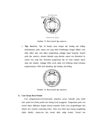 Gambar 15. Rem tromol tipe uniservo
c. Tipe duoservo. Tipe ini hampir sama dengan tipe leading and trailing,
perbedaannya pada sepatu rem yang tidak berhubungan dengan silinder roda
tidak diikat mati, atau diikat mengambang sehingga dapat bergerak. Seperti
pada tipe uniservo, tekanan hidraulis yang diterima sepatu rem diteruskan ke
sepatu rem yang lain. Kekuatan pengereman tipe ini sama kuatnya antara
maju dan mundur, sehingga lebih cocok untuk rem belakang tetapi kekuatan
pengeremannya lebih kuat dinanding tipe leading and trailing.
E. Cara Kerja Rem Tromol
Cara pengoperasian rem tromol pada umumnya secara mekanik yang terdiri
dari; pedal rem (brake pedal) dan batang (rod) penggerak. Pengereman pada rem
tromol dapat dilakukan dengan internal expander brake (rem pengembangan dari
dalam) dan external contracting brake. Pada saat kabel atau batang penghubung
(tidak ditarik), sepatu rem dan tromol tidak saling kontak. Tromol rem
Gambar 16. Rem tromol tipe duoservo
 