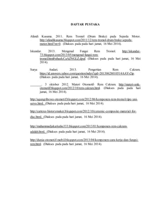 DAFTAR PUSTAKA
Afandi Kusuma. 2011. Rem Tromol (Drum Brake) pada Sepeda Motor.
http://afandikusuma.blogspot.com/2011/12/rem-tromol-drum-brake-sepeda-
motor.html?m=0. (Diakses pada pada hari jumat, 16 Mei 2014).
Iskandar. 2013. Mengenal Fungsi Rem Tromol. http://iskandar-
73.blogspot.com/2013/05/mengenal-fungsi-rem-
tromol.html#sthash.CaAZNGLZ.dpuf. (Diakses pada pada hari jumat, 16 Mei
2014).
Surya Andari. 2013. Pengertian Rem Cakram.
https://id.answers.yahoo.com/question/index?qid=20130628010514AAYv2ip.
(Diakses pada pada hari jumat, 16 Mei 2014).
_______. 3 oktober 2012. Materi Otomotif- Rem Cakram. http://materi-smk-
otomotif.blogspot.com/2012/10/rem-cakram.html. (Diakses pada pada hari
jumat, 16 Mei 2014).
http://agungribowo-otomotif.blogspot.com/2012/06/komponen-rem-tromol-tipe-uni-
servo.html. (Diakses pada pada hari jumat, 16 Mei 2014).
http://cartenz-historymaker.blogspot.com/2012/10/ceramic-composite-material-for-
disc.html. (Diakses pada pada hari jumat, 16 Mei 2014).
http://muhammadjakariyaho333.blogspot.com/2013/01/komponen-rem-cakram-
adalah.html. (Diakses pada pada hari jumat, 16 Mei 2014).
http://dunia-otomotif-mobil.blogspot.com/2013/04/komponen-cara-kerja-dan-fungsi-
rem.html. (Diakses pada pada hari jumat, 16 Mei 2014).
 