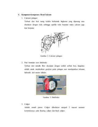 C. Komponen-komponen Rem Cakram
1. Cakram/ piringan
Terbuat dari besi tuang kelabu berbentuk lingkaran yang dipasang atau
disatukan dengan roda sehimgga apabila roda berputar maka cakram juga
ikut berputar.
Gambar 2. Cakram/ piringan
2. Pad / bantalan rem/ diskbrake
Terbuat dari metalik fiber dicampur dengan sedikit serbuk besi, fungsinya
adalah untuk memberikan gesekan pada piringan saat mendapatkan tekanan
hidraulik dari master silinder.
Gambar 3. Diskbrake
3. Caliper
Adalah rumah piston. Caliper dibedakan menjadi 2 macam menurut
konstruksinya yaitu floating caliper dan fixed caliper.
 