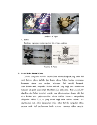 Gambar 4. Caliper
4. Piston
Berfungsi menekan masing-masing sisi piringan cakram.
Gambar 5. Piston
D. Bahan Baku Rem Cakram
Ceramic composite material sendiri adalah material komposit yang terdiri dari
serat karbon silikon karbida dan logam silicon. Silikon karbida merupakan
komponen utama yang menjaga kekerasan dari material komposit.
Serat karbon untuk menjamin kekuatan mekanik yang tinggi serta memberikan
kekuatan anti patah yang sangat dibutuhkan pada aplikasinya. Sifat quasiductile
dihasilkan dari bahan komposit keramik yang dikombinasikan dengan sifat dari
serat karbon serta polychrystalline silicon carbide ceramics menghasilkan
elongation sekitar 0,1-0,3% yang cukup tinggi untuk sebuah keramik. Jika
diaplikasikan pada sistem pengereman, maka silikon karbida merupakan pilihan
pertama untuk high performance brake systems, khususnya dalam mengejar
 