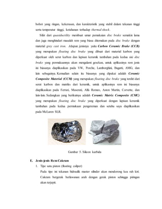 bobot yang ringan, kekerasan, dan karakteristik yang stabil dalam tekanan tinggi
serta temperatur tinggi, ketahanan terhadap thermal shock.
Sifat dari quasiductility membuat umur pemakaian disc brake semakin lama
dan juga menghindari masalah rem yang biasa ditemukan pada disc brake dengan
material grey cast iron. Adapun jenisnya yaitu Carbon Ceramic Brake (CCB)
yang merupakan floating disc brake yang dibuat dari material karbon yang
diperkuat oleh serat karbon dan lapisan keramik tambahan pada kedua sisi disc
brake yang permukaannya akan mengalami gesekan, untuk aplikasinya rem jenis
ini biasanya diaplikasikan pada VW, Porche, Lamborghini, Bugatti, AMG, dan
lain sebagainya. Kemudian selain itu biasanya yang dipakai adalah Ceramic
Composite Material (CCM) yang merupakan floating disc brake yang terdiri dari
serat karbon dan matriks dari keramik, untuk aplikasinya rem ini biasanya
diaplikasikan pada Ferrari, Maserati, Alfa Romeo, Aston Martin, Corvette, dan
lain-lain. Sedangkan yang berikutnya adalah Ceramic Matrix Composite (CMC)
yang merupakan floating disc brake yang diperkuat dengan lapisan keramik
tambahan pada kedua permukaan pengereman dan setahu saya diaplikasikan
pada McLaren SLR.
Gambar 5. Silicon karbida
E. Jenis-jenis Rem Cakram
1. Tipe satu piston (floating caliper)
Pada tipe ini tekanan hidraulik master silinder akan mendorong kea rah kiri.
Cakram bergerak berlawanan arah dengan gerak piston sehingga piringan
akan terjepit.
 
