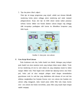 2. Tipe dua piston (fixed caliper)
Pada tipe ini tenaga pengereman yang terjadi adalah saat tekanan hidraulik
mendorong kedua piston sehingga piston mendorong pad untuk menjepit
piringan/cakram. Kerja dari tipe ini lebih akurat namun radiasi panasnya
terbatas karena silinder rem berada diantara cakram dengan velg sehingga
dulit tercapainya pendinginan oleh karena itu dibutuhkan komponen yang
lebih bayak.
Gambar 6. Jenis-jenis rem cakram
F. Cara Kerja Rem Cakram
Pada kendaraan roda dua, ketika handel rem ditarik, bubungan yang terdapat
pada handel rem akan menekan torak yang terdapat dalam master silinder. Torak
ini kan mendorong oli rem ke arah saluran oli, yang selanjutnya masuk ke dalam
ruangan silinder roda. Pada bagian torak sebelah luar dipasang kanvas atau brake
pad, brake pad ini akan menjepit piringan metal dengan memanfaatkan
gaya/tekanan torak ke arah luar yang diakibatkan oleh tekanan oli rem tadi dan
akhirnya menghentikan ban berputar. Karena rotor rem cakram dan bantalan rem
cakram saling menggesek, maka terjadi panas akibat friksi tadi, tetapi, karena
rotor rem cakram dan badan rem terbuka, panas friksi yang terjadi dapat dengan
mudah menguap.
 
