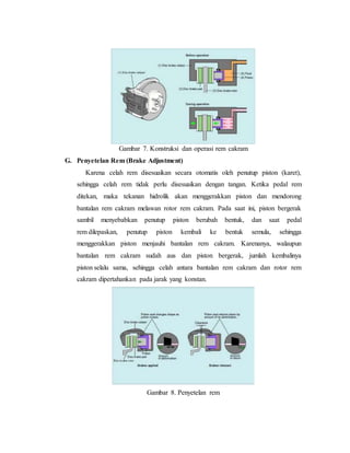 Gambar 7. Konstruksi dan operasi rem cakram
G. Penyetelan Rem (Brake Adjustment)
Karena celah rem disesuaikan secara otomatis oleh penutup piston (karet),
sehingga celah rem tidak perlu disesuaikan dengan tangan. Ketika pedal rem
ditekan, maka tekanan hidrolik akan menggerakkan piston dan mendorong
bantalan rem cakram melawan rotor rem cakram. Pada saat ini, piston bergerak
sambil menyebabkan penutup piston berubah bentuk, dan saat pedal
rem dilepaskan, penutup piston kembali ke bentuk semula, sehingga
menggerakkan piston menjauhi bantalan rem cakram. Karenanya, walaupun
bantalan rem cakram sudah aus dan piston bergerak, jumlah kembalinya
piston selalu sama, sehingga celah antara bantalan rem cakram dan rotor rem
cakram dipertahankan pada jarak yang konstan.
Gambar 8. Penyetelan rem
 