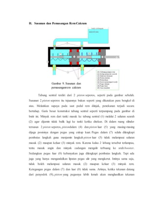 H. Susunan dan Pemasangan Rem Cakram
Tabung sentral terdiri dari 2 piston seporos, seperti pada gambar sebelah.
Susunan 2 piston seporos itu tujuannya bukan seperti yang dikatakan para bengkel di
atas. Melainkan supaya pada saat pedal rem diinjak, penekanan terjadi secara
bertahap. Garis besar konstruksi tabung sentral seperti terpampang pada gambar di
butir ini. Minyak rem dari tanki masuk ke tabung sentral (1) melalui 2 saluran searah
(2) agar dijamin tidak balik lagi ke tanki ketika ditekan. Di dalam ruang silinder
tersusun 2 piston seporos, pistondalam (4) dan piston luar (5) yang masing-masing
dijaga posisinya dengan pegas yang cukup kuat. Pegas dalam (7) selalu dilengkapi
pembatas langkah guna menjamin langkah piston luar (5) tidak melampaui saluran
masuk (2) maupun keluar (3) minyak rem. Karena kalau 2 lobang tersebut terlampau,
tentu masuk angin dan minyak cadangan mengalir terbuang ke arah booster.
Sedangkan pegas luar (8) kebanyakan juga dilengkapi pembatas langkah. Tapi ada
juga yang hanya mengandalkan lipatan pegas ulir yang mengkerut. Intinya sama saja,
tidak boleh melampaui saluran masuk (2) maupun keluar (3) minyak rem.
Ketegangan pegas dalam (7) dan luar (8) tidak sama. Artinya, ketika tekanan datang
dari penyodok (9), piston yang pegasnya lebih lemah akan menghasilkan tekanan
Gambar 9. Susunan dan
pemasanganrem cakram
 