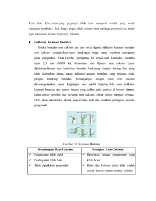 lebih dulu. Dan piston yang pegasnya lebih kuat menyusul setelah yang lemah
mencapai pembatas. Jadi fungsi pegas tidak semata-mata menjaga posisi piston, tetapi
juga menyusun urutan terjadinya tekanan.
I. Indikator Keausan Bantalan
Ketika bantalan rem cakram aus dan perlu diganti, indikator keausan bantalan
rem cakram menghasilkan suara lengkingan tinggi untuk memberi peringatan
pada pengemudi. Pada Corolla, peringatan ini terjadi saat ketebalan bantalan
tepat 2.5 mm (0.098 in). Konstruksi dan Operasi rem cakram dapat
dijelaskan dimana saat ketebalan bantalan berkurang menjadi kurang dari yang
telah disebutkan diatas, maka indikator keausan bantalan, yang terdapat pada
piringan belakang bantalan, berhungungan dengan rotor rem cakram
dan mengeluarkan suara lengkingan saat mobil berjalan. Ada rem indikator
keausan bantalan tipe sensor seperti yang terlihat pada gambar di bawah dimana
ketika sensor tersebut aus bersama rem cakram, sirkuit sensor menjadi terbuka.
ECU akan mendeteksi sirkuit yang terbuka tadi dan memberi peringatan kepada
pengemudi.
Gambar 10. Keausan Bantalan
Keuntungan Rem Cakram: Kerugian Rem Cakram:
 Pengereman lebih stabil
 Pendinginan lebih baik
 Tidak diperlukan penyetelan
 Diperlukan tenaga pengereman yang
lebih besar
 Debu dan kotoran akan lebih mudah
masuk karena system remnya terbuka
 