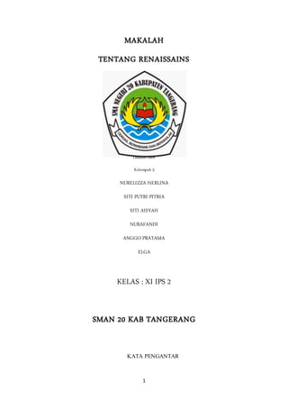 1
MAKALAH
TENTANG RENAISSAINS
Disusun oleh
Kelompok 5
NURELIZZA HERLINA
SITI PUTRI PITRIA
SITI AISYAH
NURAFANDI
ANGGO PRATAMA
ELGA
KELAS : XI IPS 2
SMAN 20 KAB TANGERANG
KATA PENGANTAR
 