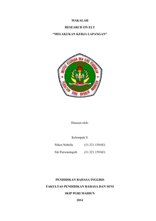 MAKALAH 
RESEARCH ON ELT 
“MELAKUKAN KERJA LAPANGAN” 
Disusun oleh: 
Kelompok V 
Niken Nabella (11.321.158/6E) 
Siti Purwaningsih (11.321.159/6E) 
PENDIDIKAN BAHASA INGGRIS 
FAKULTAS PENDIDIKAN BAHASA DAN SENI 
IKIP PGRI MADIUN 
2014 
 