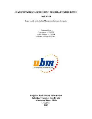 STATIC DAN DYNAMIC ROUTING BESERTA CONTOH KASUS
MAKALAH
Tugas Untuk Mata Kuliah Manajemen Jaringan Komputer
Disusun Oleh:
Yogyawan 32120003
Agus Susanto 32120004
Prabowo Renaldy 32120077
Program Studi Teknik Informatika
Fakultas Teknologi Dan Desain
Universitas Bunda Mulia
Jakarta
2015
 
