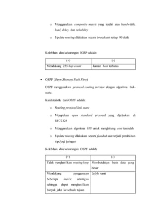 o Menggunakan composite metric yang terdiri atas bandwidth,
load, delay, dan reliability
o Update routing dilakukan secara broadcast setiap 90 detik
Kelebihan dan kekurangan IGRP adalah:
(+) (-)
Mendukung 255 hop count Jumlah host terbatas
 OSPF (Open Shortest Path First)
OSPF menggunakan protocol routing interior dengan algoritma link-
state.
Karakteristik dari OSPF adalah:
o Routing protocol link-state
o Merupakan open standard protocol yang dijelaskan di
RFC2328
o Menggunakan algoritma SPF untuk menghitung cost terendah
o Update routing dilakukan secara floaded saat terjadi perubahan
topologi jaringan
Kelebihan dan kekurangan OSPF adalah:
(+) (-)
Tidak menghasilkan routing loop Membutuhkan basis data yang
besar
Mendukung penggunaan
beberapa metric sekaligus
sehingga dapat menghasilkan
banyak jalur ke sebuah tujuan
Lebih rumit
 