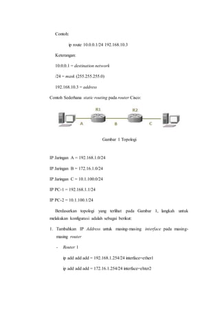 Contoh:
ip route 10.0.0.1/24 192.168.10.3
Keterangan:
10.0.0.1 = destination network
/24 = mask (255.255.255.0)
192.168.10.3 = address
Contoh Sederhana static routing pada router Cisco:
Gambar 1 Topologi
IP Jaringan A = 192.168.1.0/24
IP Jaringan B = 172.16.1.0/24
IP Jaringan C = 10.1.100.0/24
IP PC-1 = 192.168.1.1/24
IP PC-2 = 10.1.100.1/24
Berdasarkan topologi yang terlihat pada Gambar 1, langkah untuk
melakukan konfigurasi adalah sebagai berikut:
1. Tambahkan IP Address untuk masing-masing interface pada masing-
masing router
- Router 1
ip add add add = 192.168.1.254/24 interface=ether1
ip add add add = 172.16.1.254/24 interface=ehter2
 