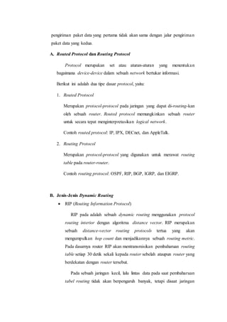 pengiriman paket data yang pertama tidak akan sama dengan jalur pengiriman
paket data yang kedua.
A. Routed Protocol dan Routing Protocol
Protocol merupakan set atau aturan-aturan yang menentukan
bagaimana device-device dalam sebuah network bertukar informasi.
Berikut ini adalah dua tipe dasar protocol, yaitu:
1. Routed Protocol
Merupakan protocol-protocol pada jaringan yang dapat di-routing-kan
oleh sebuah router. Routed protocol memungkinkan sebuah router
untuk secara tepat menginterpretasikan logical network.
Contoh routed protocol: IP, IPX, DECnet, dan AppleTalk.
2. Routing Protocol
Merupakan protocol-protocol yang digunakan untuk merawat routing
table pada router-router.
Contoh routing protocol: OSPF, RIP, BGP, IGRP, dan EIGRP.
B. Jenis-Jenis Dynamic Routing
 RIP (Routing Information Protocol)
RIP pada adalah sebuah dynamic routing menggunakan protocol
routing interior dengan algoritma distance vector. RIP merupakan
sebuah distance-vector routing protocols tertua yang akan
mengumpulkan hop count dan menjadikannya sebuah routing metric.
Pada dasarnya router RIP akan mentransmisikan pembaharuan routing
table setiap 30 detik sekali kepada router sebelah ataupun router yang
berdekatan dengan router tersebut.
Pada sebuah jaringan kecil, lalu lintas data pada saat pembaharuan
tabel routing tidak akan berpengaruh banyak, tetapi disaat jaringan
 