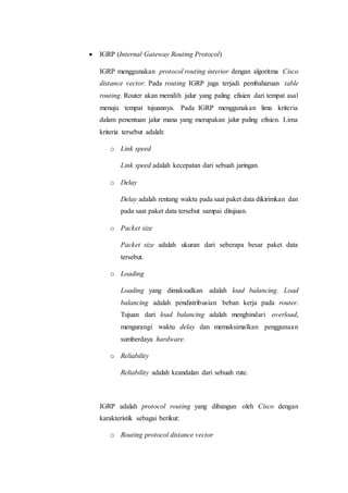  IGRP (Internal Gateway Routing Protocol)
IGRP menggunakan protocol routing interior dengan algoritma Cisco
distance vector. Pada routing IGRP juga terjadi pembaharuan table
routing. Router akan memilih jalur yang paling efisien dari tempat asal
menuju tempat tujuannya. Pada IGRP menggunakan lima kriteria
dalam penentuan jalur mana yang merupakan jalur paling efisien. Lima
kriteria tersebut adalah:
o Link speed
Link speed adalah kecepatan dari sebuah jaringan.
o Delay
Delay adalah rentang waktu pada saat paket data dikirimkan dan
pada saat paket data tersebut sampai ditujuan.
o Packet size
Packet size adalah ukuran dari seberapa besar paket data
tersebut.
o Loading
Loading yang dimaksudkan adalah load balancing. Load
balancing adalah pendistribusian beban kerja pada router.
Tujuan dari load balancing adalah menghindari overload,
mengurangi waktu delay dan memaksimalkan penggunaan
sumberdaya hardware.
o Reliability
Reliability adalah keandalan dari sebuah rute.
IGRP adalah protocol routing yang dibangun oleh Cisco dengan
karakteristik sebagai berikut:
o Routing protocol distance vector
 