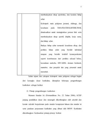 7
membudayakan sikap sportivitas, dan kesdara hidup
sehat.
Kelompok mata pelajaran jasmani, olahraga, dan
kesehatan pada SMA/MA/SMALB/SMK/MAK
dimaksudkan untuk meningkatkan potensi fisik serta
membudayakan sikap sportif, disiplin, kerja sama,
dan hidup sehat.
Budaya hidup sehat termasuk kesadaran sikap, dan
perilaku hidup sehat yang bersifat individual
ataupun yang bersifat kolektif kemasyarakatan
seperti keterbatasan dari perilaku seksual bebas,
kecanduan narkoba, HIV/AIDS, demam berdarah,
muntaber, dan penyakit lain yang potensial untuk
mewabah.
Selain tujuan dan cakupan kelompok mata pelajaran sebagai bagian
dari kerangka dasar kurikulum, ditetapkan beberapa pengembangan
kurikulum sebagai berikut:
2) Prinsip pengembangan kurikulum
Menurut Standar Isi (Permendiknas No. 22 Tahun 2006), KTSP
jenjang pendidikan dasar dan menengah dikembangkan oleh sekolah dan
komite sekolah berpedoman pada standar kompetensi lulusan dan standar isi
serta panduan penyusunan kurikulum yang dibuat oleh BSNP. Kurikulum
dikembangkan berdasarkan prinsip-prinsip berikut:
 
