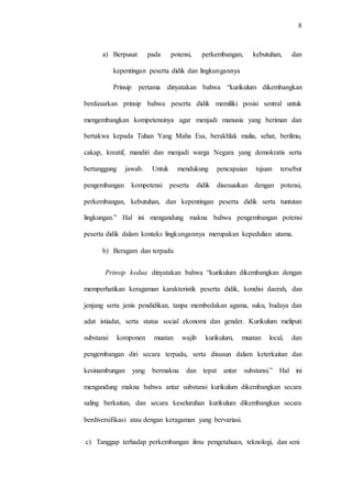 8
a) Berpusat pada potensi, perkembangan, kebutuhan, dan
kepentingan peserta didik dan lingkungannya
Prinsip pertama dinyatakan bahwa “kurikulum dikembangkan
berdasarkan prinsip bahwa peserta didik memiliki posisi sentral untuk
mengembangkan kompetensinya agar menjadi manusia yang beriman dan
bertakwa kepada Tuhan Yang Maha Esa, berakhlak mulia, sehat, berilmu,
cakap, kreatif, mandiri dan menjadi warga Negara yang demokratis serta
bertanggung jawab. Untuk mendukung pencapaian tujuan tersebut
pengembangan kompetensi peserta didik disesuaikan dengan potensi,
perkembangan, kebutuhan, dan kepentingan peserta didik serta tuntutan
lingkungan.” Hal ini mengandung makna bahwa pengembangan potensi
peserta didik dalam konteks lingkungannya merupakan kepedulian utama.
b) Beragam dan terpadu
Prinsip kedua dinyatakan bahwa “kurikulum dikembangkan dengan
memperhatikan keragaman karakteristik peserta didik, kondisi daerah, dan
jenjang serta jenis pendidikan, tanpa membedakan agama, suku, budaya dan
adat istiadat, serta status social ekonomi dan gender. Kurikulum meliputi
substansi komponen muatan wajib kurikulum, muatan local, dan
pengembangan diri secara terpadu, serta disusun dalam keterkaitan dan
kesinambungan yang bermakna dan tepat antar substansi.” Hal ini
mengandung makna bahwa antar substansi kurikulum dikembangkan secara
saling berkaitan, dan secara keseluruhan kurikulum dikembangkan secara
berdiversifikasi atau dengan keragaman yang bervariasi.
c) Tanggap terhadap perkembangan ilmu pengetahuan, teknologi, dan seni
 
