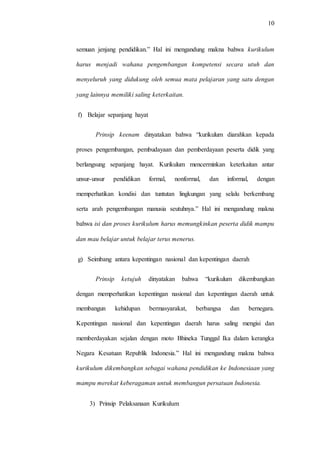 10
semuan jenjang pendidikan.” Hal ini mengandung makna bahwa kurikulum
harus menjadi wahana pengembangan kompetensi secara utuh dan
menyeluruh yang didukung oleh semua mata pelajaran yang satu dengan
yang lainnya memiliki saling keterkaitan.
f) Belajar sepanjang hayat
Prinsip keenam dinyatakan bahwa “kurikulum diarahkan kepada
proses pengembangan, pembudayaan dan pemberdayaan peserta didik yang
berlangsung sepanjang hayat. Kurikulum mencerminkan keterkaitan antar
unsur-unsur pendidikan formal, nonformal, dan informal, dengan
memperhatikan kondisi dan tuntutan lingkungan yang selalu berkembang
serta arah pengembangan manusia seutuhnya.” Hal ini mengandung makna
bahwa isi dan proses kurikulum harus memungkinkan peserta didik mampu
dan mau belajar untuk belajar terus menerus.
g) Seimbang antara kepentingan nasional dan kepentingan daerah
Prinsip ketujuh dinyatakan bahwa “kurikulum dikembangkan
dengan memperhatikan kepentingan nasional dan kepentingan daerah untuk
membangun kehidupan bermasyarakat, berbangsa dan bernegara.
Kepentingan nasional dan kepentingan daerah harus saling mengisi dan
memberdayakan sejalan dengan moto Bhineka Tunggal Ika dalam kerangka
Negara Kesatuan Republik Indonesia.” Hal ini mengandung makna bahwa
kurikulum dikembangkan sebagai wahana pendidikan ke Indonesiaan yang
mampu merekat keberagaman untuk membangun persatuan Indonesia.
3) Prinsip Pelaksanaan Kurikulum
 