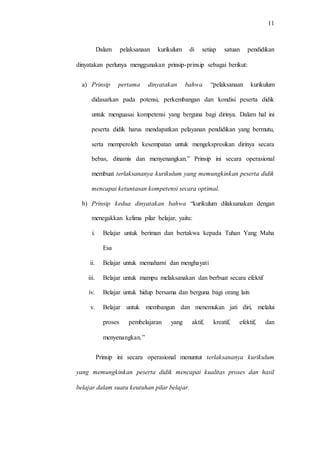 11
Dalam pelaksanaan kurikulum di setiap satuan pendidikan
dinyatakan perlunya menggunakan prinsip-prinsip sebagai berikut:
a) Prinsip pertama dinyatakan bahwa “pelaksanaan kurikulum
didasarkan pada potensi, perkembangan dan kondisi peserta didik
untuk menguasai kompetensi yang berguna bagi dirinya. Dalam hal ini
peserta didik harus mendapatkan pelayanan pendidikan yang bermutu,
serta memperoleh kesempatan untuk mengekspresikan dirinya secara
bebas, dinamis dan menyenangkan.” Prinsip ini secara operasional
membuat terlaksananya kurikulum yang memungkinkan peserta didik
mencapai ketuntasan kompetensi secara optimal.
b) Prinsip kedua dinyatakan bahwa “kurikulum dilaksanakan dengan
menegakkan kelima pilar belajar, yaitu:
i. Belajar untuk beriman dan bertakwa kepada Tuhan Yang Maha
Esa
ii. Belajar untuk memahami dan menghayati
iii. Belajar untuk mampu melaksanakan dan berbuat secara efektif
iv. Belajar untuk hidup bersama dan berguna bagi orang lain
v. Belajar untuk membangun dan menemukan jati diri, melalui
proses pembelajaran yang aktif, kreatif, efektif, dan
menyenangkan.”
Prinsip ini secara operasional menuntut terlaksananya kurikulum
yang memungkinkan peserta didik mencapai kualitas proses dan hasil
belajar dalam suatu keutuhan pilar belajar.
 