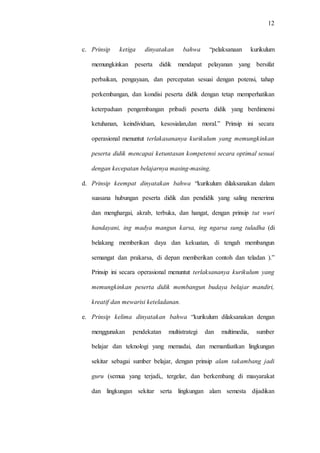 12
c. Prinsip ketiga dinyatakan bahwa “pelaksanaan kurikulum
memungkinkan peserta didik mendapat pelayanan yang bersifat
perbaikan, pengayaan, dan percepatan sesuai dengan potensi, tahap
perkembangan, dan kondisi peserta didik dengan tetap memperhatikan
keterpaduan pengembangan pribadi peserta didik yang berdimensi
ketuhanan, keindividuan, kesosialan,dan moral.” Prinsip ini secara
operasional menuntut terlakasananya kurikulum yang memungkinkan
peserta didik mencapai ketuntasan kompetensi secara optimal sesuai
dengan kecepatan belajarnya masing-masing.
d. Prinsip keempat dinyatakan bahwa “kurikulum dilaksanakan dalam
suasana hubungan peserta didik dan pendidik yang saling menerima
dan menghargai, akrab, terbuka, dan hangat, dengan prinsip tut wuri
handayani, ing madya mangun karsa, ing ngarsa sung tuladha (di
belakang memberikan daya dan kekuatan, di tengah membangun
semangat dan prakarsa, di depan memberikan contoh dan teladan ).”
Prinsip ini secara operasional menuntut terlaksananya kurikulum yang
memungkinkan peserta didik membangun budaya belajar mandiri,
kreatif dan mewarisi keteladanan.
e. Prinsip kelima dinyatakan bahwa “kurikulum dilaksanakan dengan
menggunakan pendekatan multistrategi dan multimedia, sumber
belajar dan teknologi yang memadai, dan memanfaatkan lingkungan
sekitar sebagai sumber belajar, dengan prinsip alam takambang jadi
guru (semua yang terjadi,, tergelar, dan berkembang di masyarakat
dan lingkungan sekitar serta lingkungan alam semesta dijadikan
 