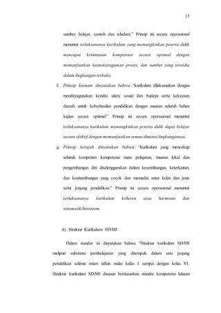 13
sumber belajar, contoh dan teladan).” Prinsip ini secara operasional
menuntut terlaksananya kurikulum yang memungkinkan peserta didik
mencapai ketuntasan kompetensi secara optimal dengan
memanfaatkan keanekaragaman proses, dan sumber yang tersedia
dalam lingkungan terbuka.
f. Prinsip keenam dinyatakan bahwa “kurikulum dilaksanakan dengan
mendayagunakan kondisi alam, sosial dan budaya serta kekayaan
daerah untuk keberhasilan pendidikan dengan muatan seluruh bahan
kajian secara optimal.” Prinsip ini secara operasional menuntut
terlaksananya kurikulum memungkinkan peserta didik dapat belajar
secara efektif dengan memanfaatkan semua dimensi lingkungannya.
g. Prinsip ketujuh dinyatakan bahwa “kurikulum yang mencakup
seluruh komponen kompetensi mata pelajaran, muatan lokal dan
pengembangan diri diselenggarakan dalam keseimbangan, keterkaitan,
dan kesinambungan yang cocok dan memadai antar kelas dan jenis
serta jenjang pendidikan.” Prinsip ini secara operasional menuntut
terlaksananya kurikulum koheren atau harmonis dan
sistematik/bersistem.
4) Struktur Kurikulum SD/MI
Dalam standar isi dinyatakan bahwa “Struktur kurikulum SD/MI
meliputi substansi pembelajaran yang ditempuh dalam satu jenjang
pendidikan selama enam tahun mulai kelas I sampai dengan kelas VI.
Struktur kurikulum SD/MI disusun berdasarkan standar kompetensi lulusan
 