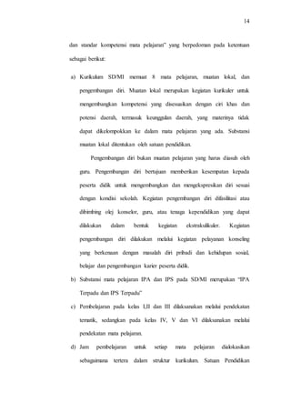 14
dan standar kompetensi mata pelajaran” yang berpedoman pada ketentuan
sebagai berikut:
a) Kurikulum SD/MI memuat 8 mata pelajaran, muatan lokal, dan
pengembangan diri. Muatan lokal merupakan kegiatan kurikuler untuk
mengembangkan kompetensi yang disesuaikan dengan ciri khas dan
potensi daerah, termasuk keunggulan daerah, yang materinya tidak
dapat dikelompokkan ke dalam mata pelajaran yang ada. Substansi
muatan lokal ditentukan oleh satuan pendidikan.
Pengembangan diri bukan muatan pelajaran yang harus diasuh oleh
guru. Pengembangan diri bertujuan memberikan kesempatan kepada
peserta didik untuk mengembangkan dan mengekspresikan diri sesuai
dengan kondisi sekolah. Kegiatan pengembangan diri difasilitasi atau
dibimbing olej konselor, guru, atau tenaga kependidikan yang dapat
dilakukan dalam bentuk kegiatan ekstrakulikuler. Kegiatan
pengembangan diri dilakukan melalui kegiatan pelayanan konseling
yang berkenaan dengan masalah diri pribadi dan kehidupan sosial,
belajar dan pengembangan karier peserta didik.
b) Substansi mata pelajaran IPA dan IPS pada SD/MI merupakan “IPA
Terpadu dan IPS Terpadu”
c) Pembelajaran pada kelas I,II dan III dilaksanakan melalui pendekatan
tematik, sedangkan pada kelas IV, V dan VI dilaksanakan melalui
pendekatan mata pelajaran.
d) Jam pembelajaran untuk setiap mata pelajaran dialokasikan
sebagaimana tertera dalam struktur kurikulum. Satuan Pendidikan
 