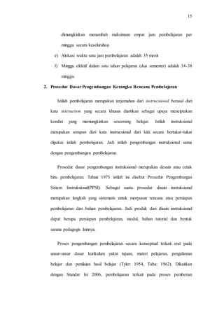 15
dimungkinkan menambah maksimum empat jam pembelajaran per
minggu secara keseluruhan.
e) Alokasi waktu satu jam pembelajaran adalah 35 menit
f) Minggu efektif dalam satu tahun pelajaran (dua semester) adalah 34-38
minggu.
2. Prosedur Dasar Pengembangan Kerangka Rencana Pembelajaran
Istilah pembelajaran merupakan terjemahan dari instrucsional berasal dari
kata instruction yang secara khusus diartikan sebagai upaya menciptakan
kondisi yang memungkinkan seseorang belajar. Istilah instruksional
merupakan serapan dari kata instrucsional dari kini secara bertukar-tukar
dipakai istilah pembelajaran. Jadi istilah pengembangan instruksional sama
dengan pengembangan pembelajaran.
Prosedur dasar pengembangan instruksional merupakan desain atau cetak
biru pembelajaran. Tahun 1975 istilah ini disebut Prosedur Pengembangan
Sistem Instruksional(PPSI). Sebagai suatu prosedur disain instruksional
merupakan langkah yang sistematis untuk menyusun rencana atau persiapan
pembelajaran dan bahan pembelajaran. Jadi produk dari disain instruksional
dapat berupa persiapan pembelajaran, modul, bahan tutorial dan bentuk
sarana pedagogis lainnya.
Proses pengembangan pembelajaran secara konseptual terkait erat pada
unsur-unsur dasar kurikulum yakni tujuan, materi pelajaran, pengalaman
belajar dan penilaian hasil belajar (Tyler: 1954, Taba: 1962). Dikaitkan
dengan Standar Isi 2006, pembelajaran terkait pada proses pemberian
 